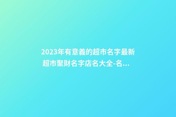 2023年有意義的超市名字最新 超市聚財名字店名大全-名學網-第1張-店鋪起名-玄機派